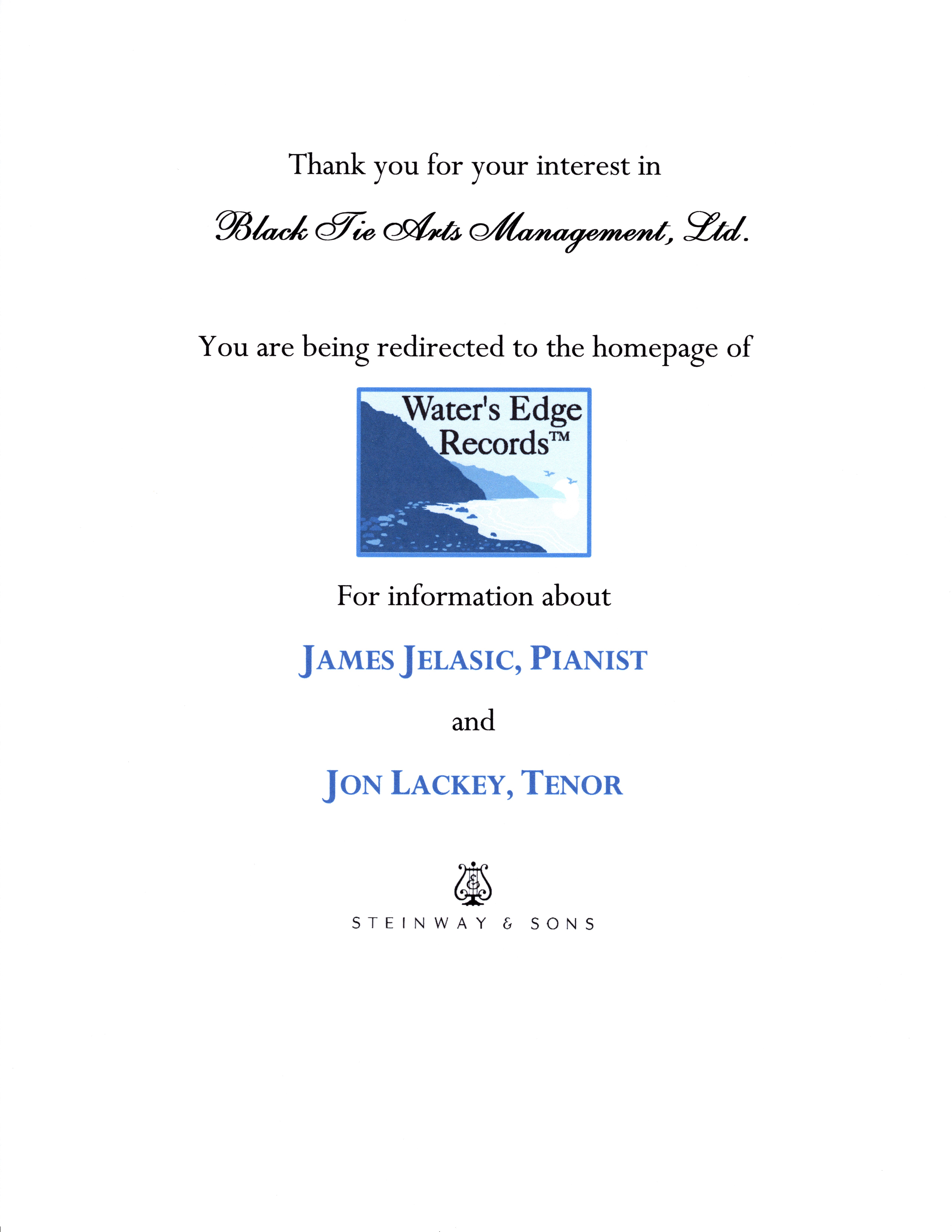 Thank you for your interest in Black Tie Arts Management, Ltd. You are being redirected to the homepage of Water’s Edge Records for information about James Jelasic, Pianist, and Jon Lackey, Tenor.